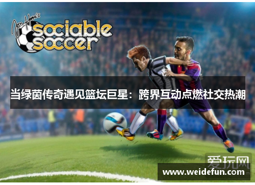 当绿茵传奇遇见篮坛巨星：跨界互动点燃社交热潮