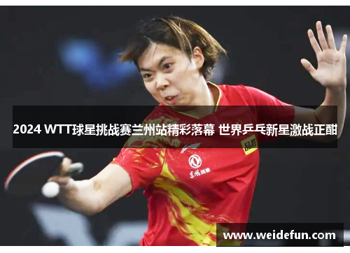 2024 WTT球星挑战赛兰州站精彩落幕 世界乒乓新星激战正酣